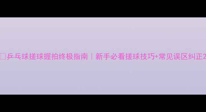 图片 🔥乒乓球搓球握拍终极指南｜新手必看搓球技巧+常见误区纠正2