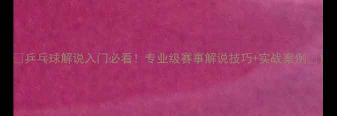 图片 🔥乒乓球解说入门必看！专业级赛事解说技巧+实战案例🔥1