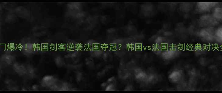 图片 🔥冷门爆冷！韩国剑客逆袭法国夺冠？韩国vs法国击剑经典对决全🔥2