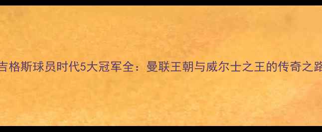 图片 🔥吉格斯球员时代5大冠军全：曼联王朝与威尔士之王的传奇之路🔥