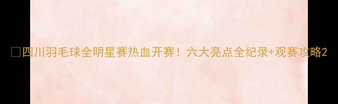 图片 🔥四川羽毛球全明星赛热血开赛！六大亮点全纪录+观赛攻略2