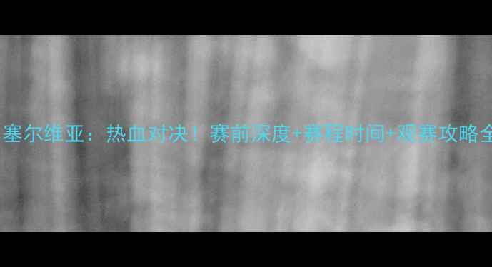 图片 🔥国足vs塞尔维亚：热血对决！赛前深度+赛程时间+观赛攻略全公开🔥1