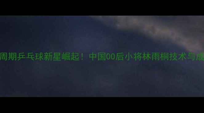 图片 🔥奥运周期乒乓球新星崛起！中国00后小将林雨桐技术与成长故事