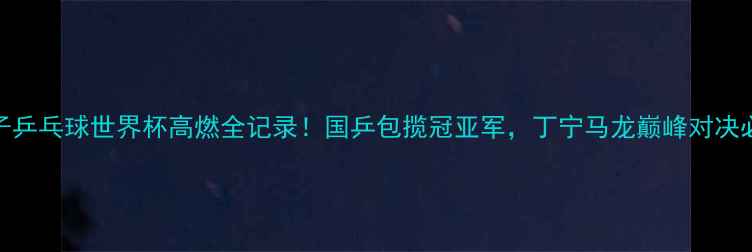 图片 🔥女子乒乓球世界杯高燃全记录！国乒包揽冠亚军，丁宁马龙巅峰对决必看！