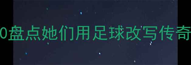 图片 🔥女足历史最佳球员Top10盘点她们用足球改写传奇！谁才是你心中的女神？