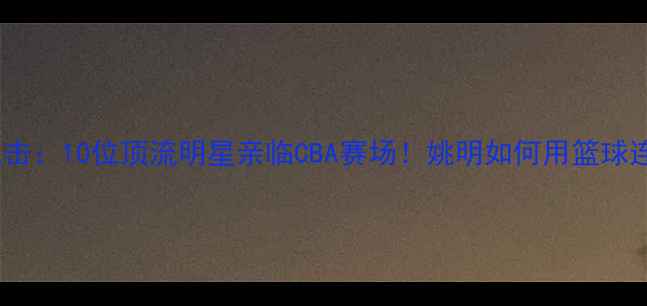 图片 🔥姚明观赛现场直击：10位顶流明星亲临CBA赛场！姚明如何用篮球连接两代人的青春1