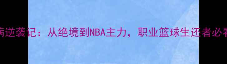 图片 🔥安德鲁哈里森伤病逆袭记：从绝境到NBA主力，职业篮球生还者必看的康复与训练秘籍