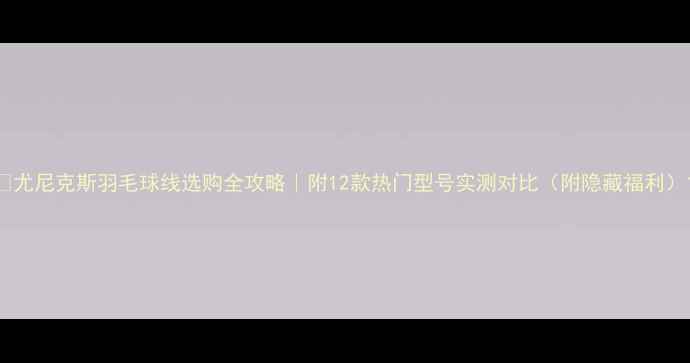 图片 🔥尤尼克斯羽毛球线选购全攻略｜附12款热门型号实测对比（附隐藏福利）1