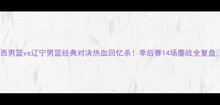 图片 🔥山西男篮vs辽宁男篮经典对决热血回忆杀！季后赛14场鏖战全复盘✨🏀2