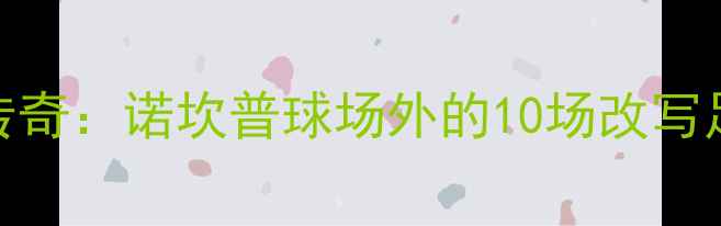 图片 🔥巴塞罗那百年传奇：诺坎普球场外的10场改写足球史的经典战役