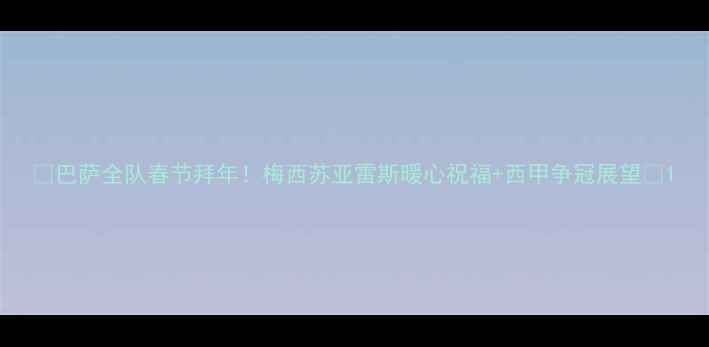 图片 🔥巴萨全队春节拜年！梅西苏亚雷斯暖心祝福+西甲争冠展望🔥1