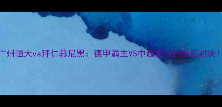 图片 🔥广州恒大vs拜仁慕尼黑：德甲霸主VS中超豪门的世纪对决！🔥