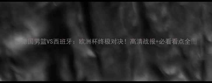 图片 🔥德国男篮VS西班牙：欧洲杯终极对决！高清战报+必看看点全🔥