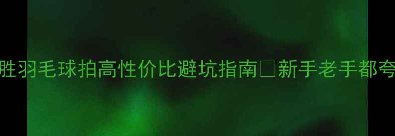图片 🔥必入！凯胜羽毛球拍高性价比避坑指南✨新手老手都夸的选购攻略