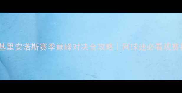 图片 🔥斯蒂法诺斯·基里安诺斯赛季巅峰对决全攻略｜网球迷必看观赛指南与装备清单2