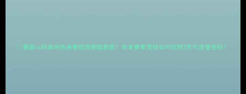 图片 🔥曼联vs阿森纳热身赛惊现鹿晗新歌！体育赛事营销如何玩转Z世代流量密码？