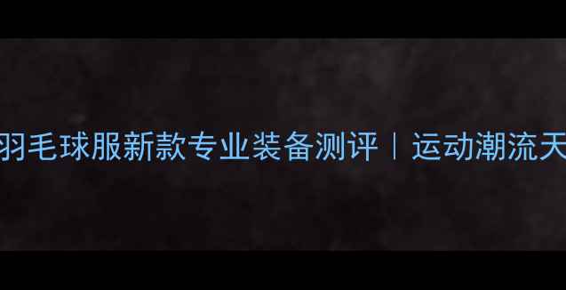 图片 🔥林丹同款羽毛球服新款专业装备测评｜运动潮流天花板来了！