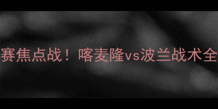 图片 🔥欧洲杯预选赛焦点战！喀麦隆vs波兰战术全，谁将晋级？