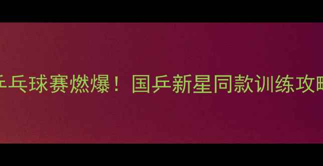 图片 🔥武杨阳泉乒乓球赛燃爆！国乒新星同款训练攻略大公开！🏓