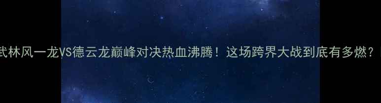 图片 🔥武林风一龙VS德云龙巅峰对决热血沸腾！这场跨界大战到底有多燃？🌟1
