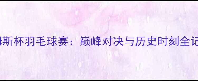 图片 🔥汤姆斯杯羽毛球赛：巅峰对决与历史时刻全记录🔥1
