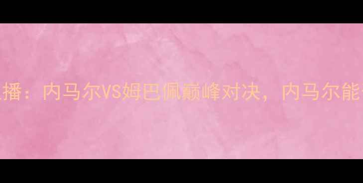 图片 🔥法国vs巴西高清直播：内马尔VS姆巴佩巅峰对决，内马尔能否上演大巴黎传奇？