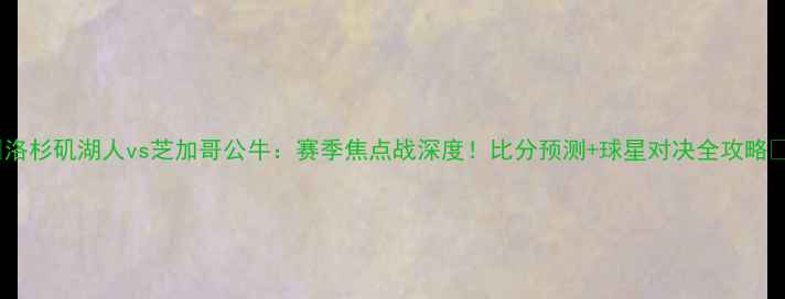 图片 🔥洛杉矶湖人vs芝加哥公牛：赛季焦点战深度！比分预测+球星对决全攻略🔥2