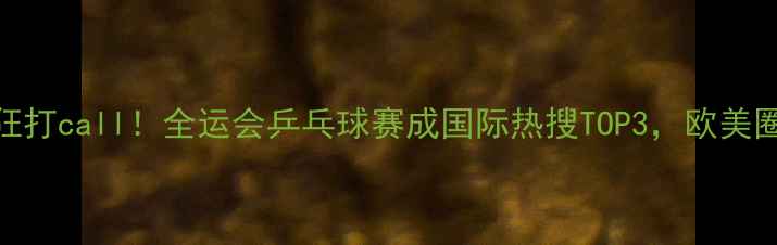 图片 🔥海外观众疯狂打call！全运会乒乓球赛成国际热搜TOP3，欧美圈集体沸腾！💥