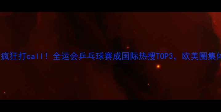 图片 🔥海外观众疯狂打call！全运会乒乓球赛成国际热搜TOP3，欧美圈集体沸腾！💥1