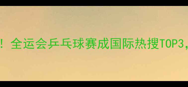 图片 🔥海外观众疯狂打call！全运会乒乓球赛成国际热搜TOP3，欧美圈集体沸腾！💥2