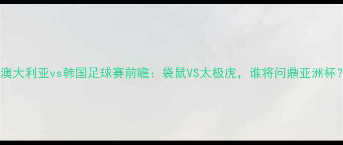 图片 🔥澳大利亚vs韩国足球赛前瞻：袋鼠VS太极虎，谁将问鼎亚洲杯？1