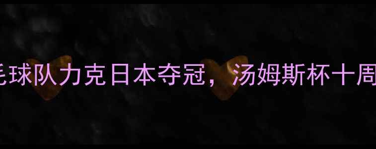 图片 🔥热血沸腾！中国羽毛球队力克日本夺冠，汤姆斯杯十周年经典战役全回顾💥2