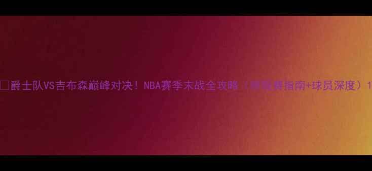 图片 🔥爵士队VS吉布森巅峰对决！NBA赛季末战全攻略（附观赛指南+球员深度）1