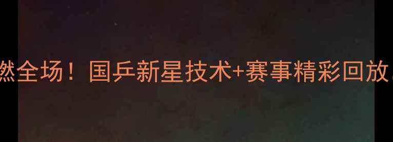 图片 🔥王涛乒乓球比赛爆燃全场！国乒新星技术+赛事精彩回放，必看攻略来了！🔥1
