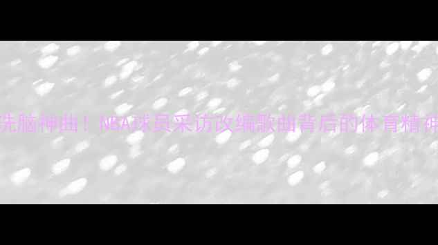 图片 🔥球星采访变洗脑神曲！NBA球员采访改编歌曲背后的体育精神与热血瞬间🔥