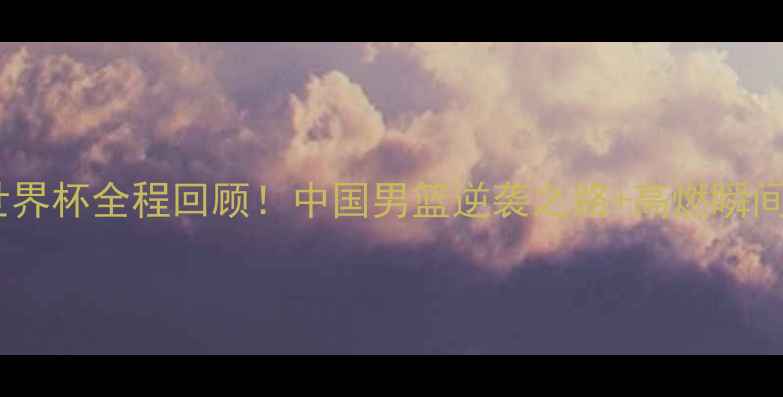 图片 🔥男篮世界杯全程回顾！中国男篮逆袭之路+高燃瞬间+数据🏀