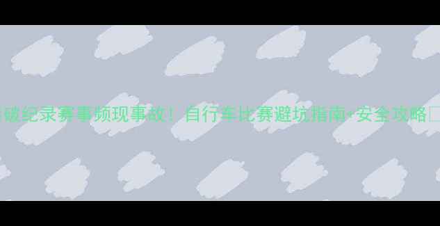 图片 🔥破纪录赛事频现事故！自行车比赛避坑指南+安全攻略💥2