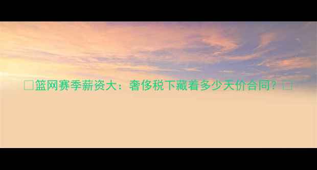 图片 🔥篮网赛季薪资大：奢侈税下藏着多少天价合同？💰