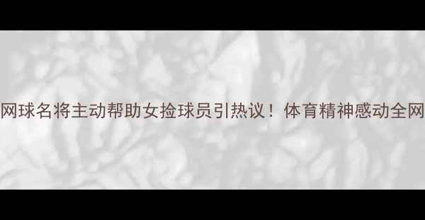 图片 🔥网球名将主动帮助女捡球员引热议！体育精神感动全网🔥