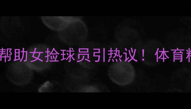 图片 🔥网球名将主动帮助女捡球员引热议！体育精神感动全网🔥2