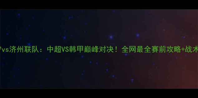 图片 🔥苏宁vs济州联队：中超VS韩甲巅峰对决！全网最全赛前攻略+战术深度2