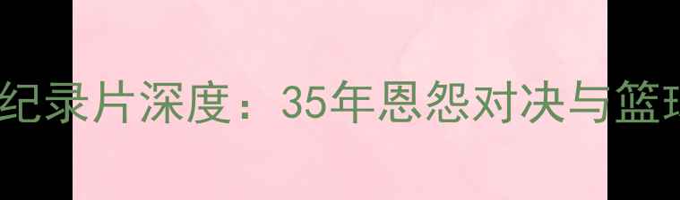 图片 🔥詹姆斯VS科比纪录片深度：35年恩怨对决与篮球精神的传承🔥2