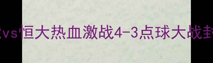 图片 🔥赛季中超巅峰对决！鲁能vs恒大热血激战4-3点球大战封神高光时刻+战术全记录💥