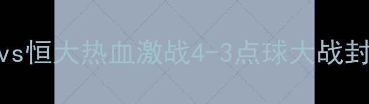 图片 🔥赛季中超巅峰对决！鲁能vs恒大热血激战4-3点球大战封神高光时刻+战术全记录💥1