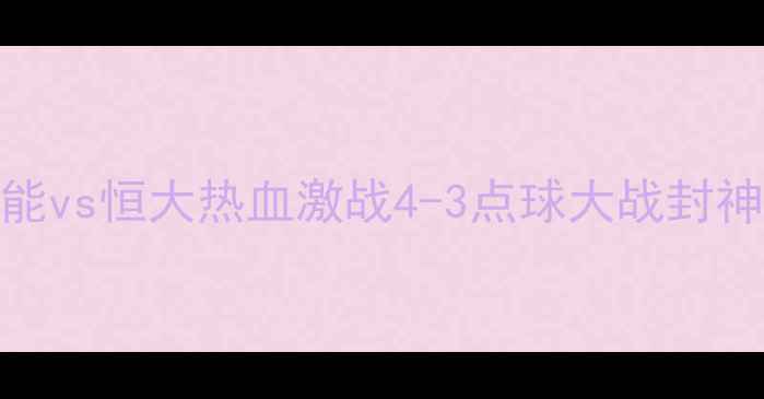图片 🔥赛季中超巅峰对决！鲁能vs恒大热血激战4-3点球大战封神高光时刻+战术全记录💥2