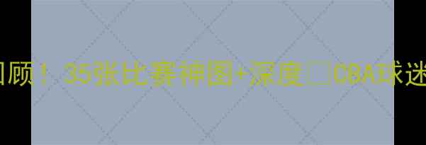 图片 🔥辽宁男篮赛季高光全回顾！35张比赛神图+深度💥CBA球迷必看！辽宁男篮CBA赛季
