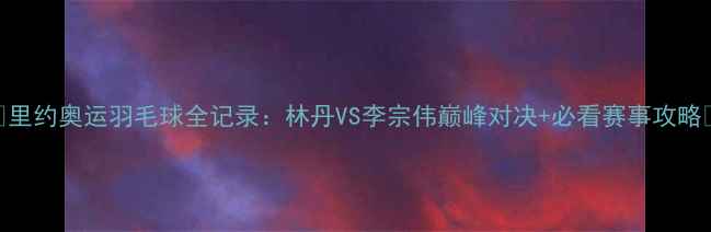 图片 🔥里约奥运羽毛球全记录：林丹VS李宗伟巅峰对决+必看赛事攻略🔥