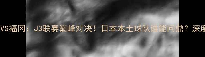图片 🔥长崎航海VS福冈：J3联赛巅峰对决！日本本土球队谁能问鼎？深度+赛事前瞻