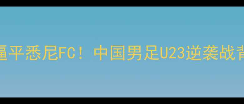 图片 🔥长春亚泰爆冷逼平悉尼FC！中国男足U23逆袭战背后的战术密码🔥