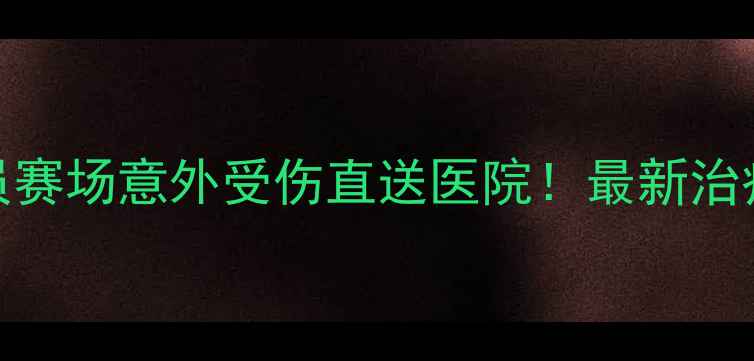 图片 🔥震惊！球员赛场意外受伤直送医院！最新治疗进展曝光🏥